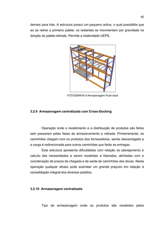 40
demais para trás. A estrutura possui um pequeno aclive, o qual possibilita que
ao se retirar o primeiro palete, os restantes se movimentam por gravidade na
direção do palete retirado. Permite a rotatividade UEPS.
FOTOGRAFIA 9 Armazenagem Push back
3.2.9 Armazenagem centralizada com Cross-Docking
Operação onde o recebimento e a distribuição de produtos são feitos
sem passarem pelas fases de armazenamento e retirada. Primeiramente, os
caminhões chegam com os produtos dos fornecedores, sendo descarregado e
a carga é redirecionada para outros caminhões que farão as entregas.
Esta estrutura apresenta dificuldades com relação ao planejamento e
calculo das necessidades a serem recebidas e liberadas, alinhadas com a
coordenação de prazos de chegada e de saída de caminhões das docas. Nesta
operação qualquer atraso pode acarretar um grande prejuízo em relação à
consolidação integral dos diversos pedidos.
3.2.10 Armazenagem centralizada
Tipo de armazenagem onde os produtos são recebidos pelos
 