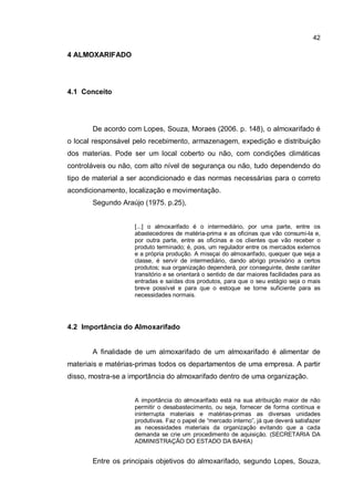42
4 ALMOXARIFADO
4.1 Conceito
De acordo com Lopes, Souza, Moraes (2006. p. 148), o almoxarifado é
o local responsável pelo recebimento, armazenagem, expedição e distribuição
dos materias. Pode ser um local coberto ou não, com condições climáticas
controláveis ou não, com alto nível de segurança ou não, tudo dependendo do
tipo de material a ser acondicionado e das normas necessárias para o correto
acondicionamento, localização e movimentação.
Segundo Araújo (1975. p.25),
[...] o almoxarifado é o intermediário, por uma parte, entre os
abastecedores de matéria-prima e as oficinas que vão consumi-la e,
por outra parte, entre as oficinas e os clientes que vão receber o
produto terminado; é, pois, um regulador entre os mercados externos
e a própria produção. A missçai do almoxarifado, quequer que seja a
classe, é servir de intermediário, dando abrigo provisório a certos
produtos; sua organização dependerá, por conseguinte, deste caráter
transitório e se orientará o sentido de dar maiores facilidades para as
entradas e saídas dos produtos, para que o seu estágio seja o mais
breve possível e para que o estoque se torne suficiente para as
necessidades normais.
4.2 Importância do Almoxarifado
A finalidade de um almoxarifado de um almoxarifado é alimentar de
materiais e matérias-primas todos os departamentos de uma empresa. A partir
disso, mostra-se a importância do almoxarifado dentro de uma organização.
A importância do almoxarifado está na sua atribuição maior de não
permitir o desabastecimento, ou seja, fornecer de forma contínua e
ininterrupta materiais e matérias-primas as diversas unidades
produtivas. Faz o papel de “mercado interno”, já que deverá satisfazer
as necessidades materiais da organização evitando que a cada
demanda se crie um procedimento de aquisição. (SECRETARIA DA
ADMINISTRAÇÃO DO ESTADO DA BAHIA)
Entre os principais objetivos do almoxarifado, segundo Lopes, Souza,
 