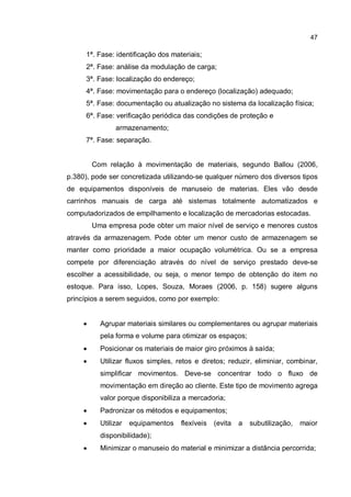 47
1ª. Fase: identificação dos materiais;
2ª. Fase: análise da modulação de carga;
3ª. Fase: localização do endereço;
4ª. Fase: movimentação para o endereço (localização) adequado;
5ª. Fase: documentação ou atualização no sistema da localização física;
6ª. Fase: verificação periódica das condições de proteção e
armazenamento;
7ª. Fase: separação.
Com relação à movimentação de materiais, segundo Ballou (2006,
p.380), pode ser concretizada utilizando-se qualquer número dos diversos tipos
de equipamentos disponíveis de manuseio de materias. Eles vão desde
carrinhos manuais de carga até sistemas totalmente automatizados e
computadorizados de empilhamento e localização de mercadorias estocadas.
Uma empresa pode obter um maior nível de serviço e menores custos
através da armazenagem. Pode obter um menor custo de armazenagem se
manter como prioridade a maior ocupação volumétrica. Ou se a empresa
compete por diferenciação através do nível de serviço prestado deve-se
escolher a acessibilidade, ou seja, o menor tempo de obtenção do item no
estoque. Para isso, Lopes, Souza, Moraes (2006, p. 158) sugere alguns
princípios a serem seguidos, como por exemplo:
� Agrupar materiais similares ou complementares ou agrupar materiais
pela forma e volume para otimizar os espaços;
� Posicionar os materiais de maior giro próximos à saída;
� Utilizar fluxos simples, retos e diretos; reduzir, eliminiar, combinar,
simplificar movimentos. Deve-se concentrar todo o fluxo de
movimentação em direção ao cliente. Este tipo de movimento agrega
valor porque disponibiliza a mercadoria;
� Padronizar os métodos e equipamentos;
� Utilizar equipamentos flexíveis (evita a subutilização, maior
disponibilidade);
� Minimizar o manuseio do material e minimizar a distância percorrida;
 