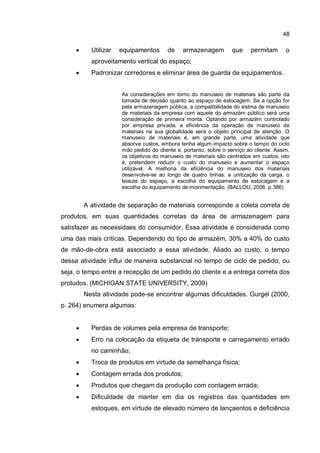 48
� Utilizar equipamentos de armazenagem que permitam o
aproveitamento vertical do espaço;
� Padronizar corredores e eliminar área de guarda de equipamentos.
As considerações em torno do manuseio de materiais são parte da
tomada de decisão quanto ao espaço de estocagem. Se a opção for
pela armazenagem pública, a compatibilidade do sistma de manuseio
de materiais da empresa com aquele do armazém público será uma
consideração de primeira monta. Optando por armazém controlado
por empresa privada, a eficiência da operação de manuseio de
materiais na sua globalidade será o objeto principal de atenção. O
manuseio de materiais é, em grande parte, uma atividade que
absorve custos, embora tenha algum impacto sobre o tempo do ciclo
mdo pedido do cliente e, portanto, sobre o serviço ao cliente. Assim,
os objetivos do manuseio de materiais são centrados em custos, isto
é, pretendem reduzir o custo do manuseio e aumentar o espaço
utilizável. A melhoria da eficiência do manuseio dos materiais
desenvolve-se ao longo de quatro linhas: a unitização da carga, o
leiaute do espaço, a escolha do equipamento de estocagem e a
escolha do equipamento de movimentação. (BALLOU, 2006. p.386)
A atividade de separação de materiais corresponde a coleta correta de
produtos, em suas quantidades corretas da área de armazenagem para
satisfazer as necessidaes do consumidor. Essa atividade é considerada como
uma das mais críticas. Dependendo do tipo de armazém, 30% a 40% do custo
de mão-de-obra está associado a essa atividade. Aliado ao custo, o tempo
dessa atividade influi de maneira substancial no tempo de ciclo de pedido, ou
seja, o tempo entre a recepção de um pedido do cliente e a entrega correta dos
protudos. (MICHIGAN STATE UNIVERSITY, 2009)
Nesta atividade pode-se encontrar algumas dificuldades. Gurgel (2000,
p. 264) enumera algumas:
� Perdas de volumes pela empresa de transporte;
� Erro na colocação da etiqueta de transporte e carregamento errado
no caminhão;
� Troca de produtos em virtude da semelhança física;
� Contagem errada dos produtos;
� Produtos que chegam da produção com contagem errada;
� Dificuldade de manter em dia os registros das quantidades em
estoques, em virtude de elevado número de lançaentos e deficiência
 