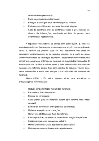 49
do sistema de apontamento;
� Erros na emissão das notas fiscais;
� Entregas erradas por erros na codificação do produto;
� Pedidos preenchidos pelo vendedor de maneira ilegível;
� Falta de aderência ente as existências físicas e pos números do
sistema de informações, resultando em falta do produto para
determinadas nostas fiscais.
A separação dos pedidos, de acordo com Ballou (2006, p. 380) é a
seleção dos estoques das áreas de armazenagem de acordo com as ordens de
venda. A seleção dos pedidos pode ser feita diretamente das áreas de
estocagem semipermanente ou de grandes volumes, ou a partir de áreas
(chamadas de áreas de separação de pedidos) especialmente destinadas para
permitir um escoamento ordenado de materiais em quantidades fracionados. O
atendimento dos pedidos é muitras vezes a mais delicada das atividades de
manuseio de materiais, porque lidar com pedidos de pequeno volume exige
muita mão-de-obra e custa mais do que outras atividades de manuseio de
materiais.
Moura (1998, p.27), indica algumas dicas para aperfeiçoar a
armazenagem e movimentação:
� Reduzir a movimentação manual dos materiais;
� Reprojetar o fluxo de materiais;
� Eliminar os retrocessos;
� Fazer planos para os materiais fluírem pelo caminho mais direto
possível;
� Eliminar os movimentos entre prédios e pavimentos;
� Melhorar a seqüência de operações;
� Removeros obstáculos do fluxo de materiais;
� Rearranjar o fluxo para levar os materiais em direção à expedição;
� Instalar rampas entre os níveis de trabalho;
� Manter um controle visual dos materiais em estoque;
� Minimizar os movimentos entre os departamentos;
 