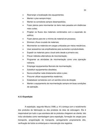 50
� Rearranjar a localização dos equpamentos;
� Manter o piso sempre limpo;
� Manter os corredores sempre desempedidos;
� Fazer planos para movimentar os itens mais pesados em distâncias
mais curtas;
� Projetar os fluxos dos materiais combinados com a expansão do
edifício;
� Fazer planos para ter o mínimo de material em processo;
� Eliminar o fluxo cruzado de materiais;
� Movimentar os materiais em cargas unitizadas por meios mecânicos;
� Usar acessórios nas empilhadeiras para aumentar a produtividade;
� Expedir os materiais para o local certo desde a primeira vez;
� Prever métodos alternativos de movimentação;
� Programar as atividades de movimentação como uma operação
rotineira;
� Empregar equipamentos flexíveis de movimentação;
� Substituir equipamentos obsoletos;
� Nunca empilhar nada diretamente sobre o piso;
� Procurar utilizar equipamentos modernos;
� Estabelecer corredores com um sentido único de direção;
� Manter o equipamento de movimentação sempre em boas condições
de operação.
4.3.3 Expedição
A expedição, segundo Moura (1998, p. 41) começa com o recebimento
dos produtos da fabricação ou dos produtos da área de estocagem. Ela é
responsável por tudo o que acontece até os produtos chegarem ao cliente. Isto
inclui atividades como reembalagem para expedição, formação de cargas para
transporte, programação do transporte, carregamento propriamente dito,
verificação de todos os embarques e manutenção dos registros.
 
