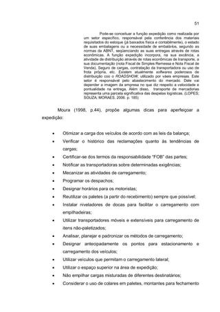 51
Pode-se conceituar a função expedição como realizada por
um setor específico, responsável pela conferência dos materiais
requisitados do estoque (já baixados física e contabilmente), o estado
de suas embalagens ou a necessidade de embalá-los, segundo as
normas da ABNT, seqüenciando as suas entregas através de rotas
econômicas. A função expedição incorpora, na sua excência, a
atividade de distribuição através de rotas econômicas de transporte, a
sua documentação (nota Fiscal de Simples Remessa e Nota Fiscal de
Venda), Seguro de cargas, contratação da transportadora ou uso de
frota própria, etc. Existem atualmente softwares poderosos de
distribuição coo o ROADSHOW, utilizado por váeis empresas. Este
setor é responsável pelo abastecimento do mercado. Dele vai
depender a imagem da empresa no que diz respeito a velocidade e
pontualidade na entrega, Além disso, transporte de mercadorias
representa uma parcela significativa das despelas logísticas. (LOPES;
SOUZA; MORAES, 2006. p. 185)
Moura (1998, p.44), propõe algumas dicas para aperfeiçoar a
expedição:
� Otimizar a carga dos veículos de acordo com as leis da balança;
� Verificar o histórico das reclamações quanto às tendências de
cargas;
� Certificar-se dos termos da responsabilidade “FOB” das partes;
� Notificar as transportadoras sobre determinadas exigências;
� Mecanizar as atividades de carregamento;
� Programar os despachos;
� Designar horários para os motoristas;
� Reutilizar os paletes (a partir do recebimento) sempre que possível;
� Instalar niveladores de docas para facilitar o carregamento com
empilhadeiras;
� Utilizar transportadores móveis e extensíveis para carregamento de
itens não-paletizados;
� Analisar, planejar e padronizar os métodos de carregamento;
� Designar antecipadamente os pontos para estacionamento e
carregamento dos veículos;
� Utilizar veículos que permitam o carregamento lateral;
� Utilizar o espaço superior na área de expedição;
� Não empilhar cargas misturadas de diferentes destinatários;
� Considerar o uso de colares em paletes, montantes para fechamento
 