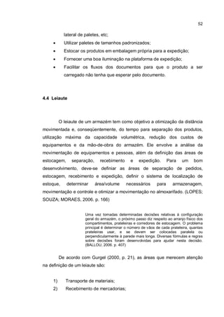 52
lateral de paletes, etc;
� Utilizar paletes de tamanhos padronizados;
� Estocar os produtos em embalagem própria para a expedição;
� Fornecer uma boa iluminação na plataforma de expedição;
� Facilitar os fluxos dos documentos para que o produto a ser
carregado não tenha que esperar pelo documento.
4.4 Leiaute
O leiaute de um armazém tem como objetivo a otimização da distância
movimentada e, conseqüentemente, do tempo para separação dos produtos,
utilização máxima da capacidade volumétrica, redução dos custos de
equipamentos e da mão-de-obra do armazém. Ele envolve a análise da
movimentação de equipamentos e pessoas, além da definição das áreas de
estocagem, separação, recebimento e expedição. Para um bom
desenvolvimento, deve-se definiar as áreas de separação de pedidos,
estocagem, recebimento e expedição, definir o sistema de localização de
estoque, determinar área/volume necessários para armazenagem,
movimentação e controle e otimizar a movimentação no almoxarifado. (LOPES;
SOUZA; MORAES, 2006. p. 166)
Uma vez tomadas determinadas decisões relativas à configuração
geral do armazém, o próximo passo diz respeito ao arranjo físico dos
compartimentos, prateleiras e corredores de estocagem. O problema
principal é determinar o número de vãos de cada prateleira, quantas
prateleiras usar, e se devem ser colocadas paralela ou
perpendicularmente à parede mais longa. Diversas fórmulas e regras
sobre decisões foram desenvolvidas para ajudar nesta decisão.
(BALLOU, 2006. p. 407)
De acordo com Gurgel (2000, p. 21), as áreas que merecem atenção
na definição de um leiaute são:
1) Transporte de materiais;
2) Recebimento de mercadorias;
 