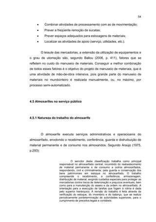 54
� Combinar atividades de processamento com as de movimentação;
� Prever a freqüente remoção de sucatas;
� Prever espaços adequados para estocagens de materiais;
� Localizar as atividades de apoio (serviço, utilidades, etc.).
O leiaute das mercadorias, a extensão da utilização de equipamentos e
o grau de utomação são, segundo Ballou (2006, p. 411), fatores que se
refletem no custo do manuseio de materiais. Conseguir a melhor combinação
de todos esses fatores é o objetivo do projeto de manuseio de materiais, que é
uma atividade de mão-de-obra intensiva, pois grande parte do manuseio de
materiais no mundointeiro é realizada manualmente, ou, no máximo, por
processo semi-automatizado.
4.5 Almoxarifes no serviço público
4.5.1 Natureza do trabalho do almoxarife
O almoxarife executa serviços administrativos e operacioanis do
almoxarifado, envolvndo o recebimento, conferência, guarda e distruibuição de
material permanente e de consumo nos almoxaridos. Segundo Araújo (1975,
p.293):
O servidor desta classificação trabalha como principal
responsável no almoxarifado central, incumbido do reabastecimento
de material permanente e de consumo a outros almoxarifados,
respondendo, civil e criminalmente, pela guarda e conservação dos
bens patrimoniais em estoque no almoxarifado. O trabalho
compreende o recebimento, a conferência, armazenagem,
distribuição de material, exigindo cuidados especiais para proteger as
mercadorias contra riscos de deterioração e prejuízos eventuais, bem
como para a manutenção do asseio e da ordem no almoxarifado. A
orientação para a execução de tarefas que fogem à rotina é dada
pelo superior hierárquico. A revisão do trabalho é feita através da
verificação do estoque, do inventário e do balanço, que se realiza
periodicamente pordeterminação de autoridades superiores, para o
cumprimento de preceitos legais e contábeis.
 