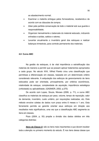 56
ao abastecimento normal;
� Examinar o mateirla entregue pelos fornecedores, recebendo-o de
acordo com as cláusulas de compra;
� Zelar pela perfeita conservação de todo o material sob sua guarda e
responsabilidade;
� Organizar mensalmente o balancete do material estocado, indicando
entradas e saídas, saldos e valores;
� Levantar anualmente o inventário geral dos estoques e realizar
balanços trimestrais, para controle permanente dos materiais.
4.6 Curva ABC
Na gestão de estoques, é de vital importância a estratificação dos
materias de maneira a permitir que se possam aplicar tratamentos apropriados
a cada grupo. No século XVII, Vilfred Pareto criou uma classificação que
permitisse a diferenciação em classes, baseada em um determinado critério
considerado relevante. A estipulação dos esforços de gerenciamento de itens
estocados pode ser orientada, principalmente, por critérios econômicos,
rotatividade de estoque, complexidade de aquisição, importância estratégica
(criticidade) ou aplicabilidade. (GASNIER, 2002. p.275)
De acordo com Lopes, Souza, Moraes (2006, p. 71), a curva ABC
classifica os materiais de estoque por peso, volume, tempo de reposição, valor
de demanda, inventário, custo unitário, por requisições realizadas, etc. Este
método envolve coletas de dados num prazo entre 6 meses e 1 ano. Esta
ferramente permite ao gerente orientar seus esforços em direção aos
resultados mais significativos, uma vez que a classificação ABC segmenta os
itens em classes.
Pozo (2004, p. 93) propõe a divisão dos dados obtidos em três
categorias distintas:
Itens da Classe A: são os itens mais importantes e que devem receber
toda a atenção no primeiro momento do estudo. È nos itens dessa classe que
 
