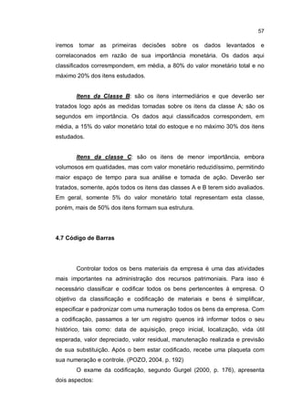 57
iremos tomar as primeiras decisões sobre os dados levantados e
correlaconados em razão de sua importância monetária. Os dados aqui
classificados corresmpondem, em média, a 80% do valor monetário total e no
máximo 20% dos itens estudados.
Itens da Classe B: são os itens intermediários e que deverão ser
tratados logo após as medidas tomadas sobre os itens da classe A; são os
segundos em importância. Os dados aqui classificados correspondem, em
média, a 15% do valor monetário total do estoque e no máximo 30% dos itens
estudados.
Itens da classe C: são os itens de menor importância, embora
volumosos em quatidades, mas com valor monetário reduzidíssimo, permitindo
maior espaço de tempo para sua análise e tomada de ação. Deverão ser
tratados, somente, após todos os itens das classes A e B terem sido avaliados.
Em geral, somente 5% do valor monetário total representam esta classe,
porém, mais de 50% dos itens formam sua estrutura.
4.7 Código de Barras
Controlar todos os bens materiais da empresa é uma das atividades
mais importantes na administração dos recursos patrimoniais. Para isso é
necessário classificar e codificar todos os bens pertencentes à empresa. O
objetivo da classificação e codificação de materiais e bens é simplificar,
especificar e padronizar com uma numeração todos os bens da empresa. Com
a codificação, passamos a ter um registro quenos irá informar todos o seu
histórico, tais como: data de aquisição, preço inicial, localização, vida útil
esperada, valor depreciado, valor residual, manutenação realizada e previsão
de sua substituição. Após o bem estar codificado, recebe uma plaqueta com
sua numeração e controle. (POZO, 2004. p. 192)
O exame da codificação, segundo Gurgel (2000, p. 176), apresenta
dois aspectos:
 