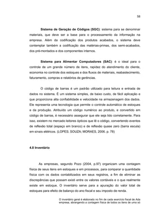 58
Sistema de Geração de Códigos (SGC): sistema para se denominar
materiais, que deve ser a base para o processamento da informação na
empresa. Além da codificação dos produtos acabados, o sistema deve
contemplar também a codificação das matérias-primas, dos semi-acabados,
dos pré-montados e dos componentes internos.
Sistema para Alimentar Computadores (SAC): é o ideal para o
controle de um grande número de itens, rapidez do atendimento do cliente,
economia no controle dos estoques e dos fluxos de materiais, reabastecimento,
faturamento, compras e relatórios de gerências.
O código de barras é um padrão utilizado para leitura e entrada de
dados no sistema. É um sistema simples, de baixo custo, de fácil aplicação e
que proporciona alta confiabilidade e velocidade na armazenagem dos dados.
Ele representa uma tecnologia que permite o controle automático de estoques
e da produção. Atribuído um código numérico ao produto, e convertido em
código de barras, é necessário assegurar que ele seja lido corretamente. Para
isso, existem no mercado leitores ópticos que lê o código, convertendo eventos
de reflexão total (espaço em branco) e de reflexão quase zero (barra escula)
em sinais elétricos. (LOPES; SOUZA; MORAES, 2006. p. 78)
4.8 Inventário
As empresas, segundo Pozo (2004, p.97) organizam uma contagem
física de seus itens em estoques e em processos, para comparar a quantidade
física com os dados contabilizados em seus registros, a fim de eliminar as
discrepâncias que possam existi entre os valores contáveis e o que realmente
existe em estoque. O inventário serve para a apuração do valor total de
estoques para efeito de balanço do ano fiscal e seu imposto de renda.
O inventário geral é elaborado no fim de cada exercício fiscal de Ada
empresa, abrangendo a contagem física de todos os itens de uma só
 