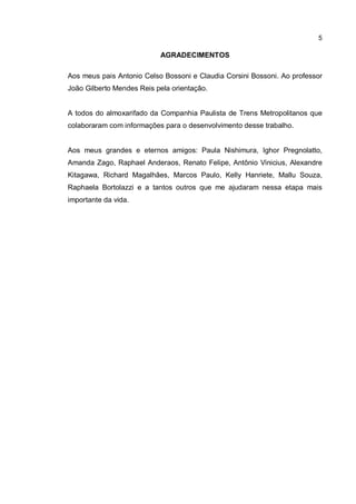 5
AGRADECIMENTOS
Aos meus pais Antonio Celso Bossoni e Claudia Corsini Bossoni. Ao professor
João Gilberto Mendes Reis pela orientação.
A todos do almoxarifado da Companhia Paulista de Trens Metropolitanos que
colaboraram com informações para o desenvolvimento desse trabalho.
Aos meus grandes e eternos amigos: Paula Nishimura, Ighor Pregnolatto,
Amanda Zago, Raphael Anderaos, Renato Felipe, Antônio Vinicius, Alexandre
Kitagawa, Richard Magalhães, Marcos Paulo, Kelly Hanriete, Mallu Souza,
Raphaela Bortolazzi e a tantos outros que me ajudaram nessa etapa mais
importante da vida.
 