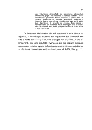 59
vez, incluindo-se almoxarifado de recebimento, almoxarifado
intermediário, peças em processos e produtos acabados. Nesse
procedimento, geralmente, faz-se necessário a parada total do
processo operacional da empresa, recebimento, produção e
despacho, durante o período de inventário, que pode ser de vários
dias, dependendo do tamanho da empresa. Essa parada é
necessária para que possamos efetuar a contagem física de todos o
itens de estoques, sem sofrer qualquer interferência e sem erros.
(POZO, 2004. p.97)
Os inventários normalmente são mal executados porque, com muita
freqüência, a administração subestima sua importância, sua dificuldade, seu
custo e, tendo por conseqüência, uma execução mal preparada. A falta de
planejamento tem como resultado, inventários que não inspiram confiança,
ficando assim, reduzido o poder de fiscalização da administração, prejudicando
a confiabilidade dos controles contábeis da empresa. (GURGEL, 2004. p. 122)
 