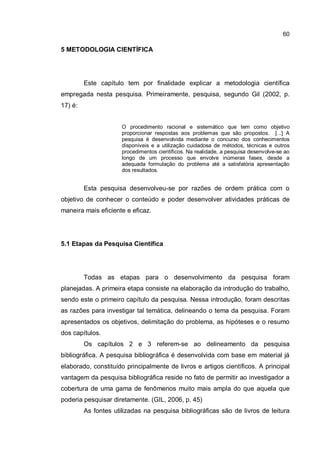 60
5 METODOLOGIA CIENTÍFICA
Este capítulo tem por finalidade explicar a metodologia científica
empregada nesta pesquisa. Primeiramente, pesquisa, segundo Gil (2002, p.
17) é:
O procedimento racional e sistemático que tem como objetivo
proporcionar respostas aos problemas que são propostos. [...] A
pesquisa é desenvolvida mediante o concurso dos conhecimentos
disponíveis e a utilização cuidadosa de métodos, técnicas e outros
procedimentos científicos. Na realidade, a pesquisa desenvolve-se ao
longo de um processo que envolve inúmeras fases, desde a
adequada formulação do problema até a satisfatória apresentação
dos resultados.
Esta pesquisa desenvolveu-se por razões de ordem prática com o
objetivo de conhecer o conteúdo e poder desenvolver atividades práticas de
maneira mais eficiente e eficaz.
5.1 Etapas da Pesquisa Científica
Todas as etapas para o desenvolvimento da pesquisa foram
planejadas. A primeira etapa consiste na elaboração da introdução do trabalho,
sendo este o primeiro capítulo da pesquisa. Nessa introdução, foram descritas
as razões para investigar tal temática, delineando o tema da pesquisa. Foram
apresentados os objetivos, delimitação do problema, as hipóteses e o resumo
dos capítulos.
Os capítulos 2 e 3 referem-se ao delineamento da pesquisa
bibliográfica. A pesquisa bibliográfica é desenvolvida com base em material já
elaborado, constituído principalmente de livros e artigos científicos. A principal
vantagem da pesquisa bibliográfica reside no fato de permitir ao investigador a
cobertura de uma gama de fenômenos muito mais ampla do que aquela que
poderia pesquisar diretamente. (GIL, 2006, p. 45)
As fontes utilizadas na pesquisa bibliográficas são de livros de leitura
 