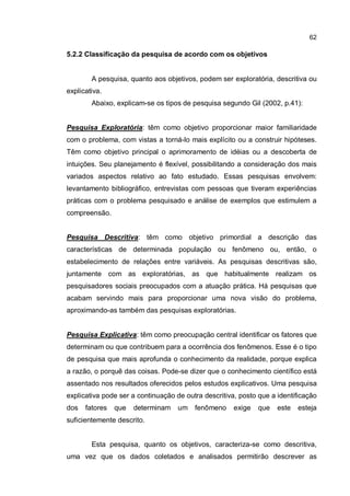62
5.2.2 Classificação da pesquisa de acordo com os objetivos
A pesquisa, quanto aos objetivos, podem ser exploratória, descritiva ou
explicativa.
Abaixo, explicam-se os tipos de pesquisa segundo Gil (2002, p.41):
Pesquisa Exploratória: têm como objetivo proporcionar maior familiaridade
com o problema, com vistas a torná-lo mais explícito ou a construir hipóteses.
Têm como objetivo principal o aprimoramento de idéias ou a descoberta de
intuições. Seu planejamento é flexível, possibilitando a consideração dos mais
variados aspectos relativo ao fato estudado. Essas pesquisas envolvem:
levantamento bibliográfico, entrevistas com pessoas que tiveram experiências
práticas com o problema pesquisado e análise de exemplos que estimulem a
compreensão.
Pesquisa Descritiva: têm como objetivo primordial a descrição das
características de determinada população ou fenômeno ou, então, o
estabelecimento de relações entre variáveis. As pesquisas descritivas são,
juntamente com as exploratórias, as que habitualmente realizam os
pesquisadores sociais preocupados com a atuação prática. Há pesquisas que
acabam servindo mais para proporcionar uma nova visão do problema,
aproximando-as também das pesquisas exploratórias.
Pesquisa Explicativa: têm como preocupação central identificar os fatores que
determinam ou que contribuem para a ocorrência dos fenômenos. Esse é o tipo
de pesquisa que mais aprofunda o conhecimento da realidade, porque explica
a razão, o porquê das coisas. Pode-se dizer que o conhecimento científico está
assentado nos resultados oferecidos pelos estudos explicativos. Uma pesquisa
explicativa pode ser a continuação de outra descritiva, posto que a identificação
dos fatores que determinam um fenômeno exige que este esteja
suficientemente descrito.
Esta pesquisa, quanto os objetivos, caracteriza-se como descritiva,
uma vez que os dados coletados e analisados permitirão descrever as
 
