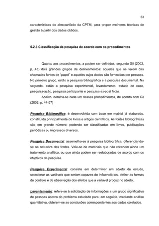 63
características do almoxarifado da CPTM, para propor melhores técnicas de
gestão à partir dos dados obtidos.
5.2.3 Classificação da pesquisa de acordo com os procedimentos
Quanto aos procedimentos, a podem ser definidos, segundo Gil (2002,
p. 43) dois grandes grupos de delineamentos: aqueles que se valem das
chamadas fontes de “papel” e aqueles cujos dados são fornecidos por pessoas.
No primeiro grupo, estão a pesquisa bibliográfica e a pesquisa documental. No
segundo, estão a pesquisa experimental, levantamento, estudo de caso,
pesquisa-ação, pesquisa participante e pesquisa ex-post facto.
Abaixo, detalha-se cada um desses procedimentos, de acordo com Gil
(2002, p. 44-57)
Pesquisa Bibliográfica: é desenvolvida com base em matrial já elaborado,
constituído principalmente de livros e artigos científicos. As fontes bibliográficas
são em grande número, podendo ser classificadas em livros, publicações
periódicas ou impressos diversos.
Pesquisa Documental: assemelha-se à pesquisa bibliográfica, diferenciando-
se na natureza das fontes. Vale-se de materiais que não recebem ainda um
tratamento analítico, ou que ainda podem ser reelaborados de acordo com os
objetivos da pesquisa.
Pesquisa Experimental: consiste em determinar um objeto de estudo,
selecionar as variáveis que seriam capazes de influenciá-los, definir as formas
de controle e de observação dos efeitos que a variável produz no objeto.
Levantamento: refere-se à solicitação de informações a um grupo significativo
de pessoas acerca do problema estudado para, em seguida, mediante análise
quantitativa, obterem-se as conclusões correspondentes aos dados coletados.
 