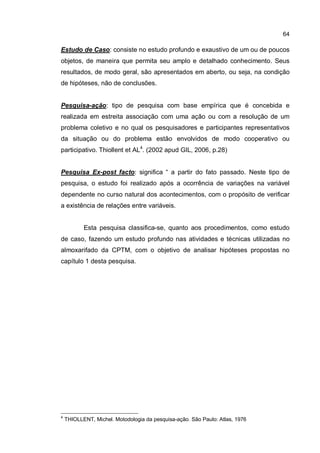 64
Estudo de Caso: consiste no estudo profundo e exaustivo de um ou de poucos
objetos, de maneira que permita seu amplo e detalhado conhecimento. Seus
resultados, de modo geral, são apresentados em aberto, ou seja, na condição
de hipóteses, não de conclusões.
Pesquisa-ação: tipo de pesquisa com base empírica que é concebida e
realizada em estreita associação com uma ação ou com a resolução de um
problema coletivo e no qual os pesquisadores e participantes representativos
da situação ou do problema estão envolvidos de modo cooperativo ou
participativo. Thiollent et AL4
. (2002 apud GIL, 2006, p.28)
Pesquisa Ex-post facto: significa “ a partir do fato passado. Neste tipo de
pesquisa, o estudo foi realizado após a ocorrência de variações na variável
dependente no curso natural dos acontecimentos, com o propósito de verificar
a existência de relações entre variáveis.
Esta pesquisa classifica-se, quanto aos procedimentos, como estudo
de caso, fazendo um estudo profundo nas atividades e técnicas utilizadas no
almoxarifado da CPTM, com o objetivo de analisar hipóteses propostas no
capítulo 1 desta pesquisa.
4
THIOLLENT, Michel. Motodologia da pesquisa-ação. São Paulo: Atlas, 1976
 