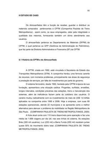 65
6 ESTUDO DE CASO
Os Almoxarifados têm a função de receber, guardar e distribuir os
materiais comprados pertencentes à CPTM (Companhia Paulista de Trens
Metropolitanos) , assim como, os seus empregados, zelar pela integridade e
qualidade dos mesmos, fornecendo também um ótimo atendimento aos
usuários.
O almoxarifado pertence ao Departamento de Materiais (DFPM) da
CPTM, o qual pertence ao GFP (Gerência de Administração do Patrimônio),
que faz parte da Diretoria Administrativa e Financeira (DF) da CPTM.
6.1 História da CPTM e do Almoxarifado
A CPTM, criada em 1992, está vinculada à Secretaria de Estado dos
Transportes Metropolitanos (STM). A companhia herdou uma ferrovia carente
de recursos, com inúmeros problemas, principalmente nas áreas de segurança
e prestação de serviços, por falta de investimentos por parte do governo.
O sistema ferroviário, desde 1992, herdada pela CPTM à época de sua
fundação, apresentava uma situação caótica. Pingentes, surfistas, arrastões,
longos intervalos, condições precárias das estações, trens e manutenção dos
sistemas, além de ineficiência faziam parte do cotidiano dos usuários. O
cenário mudou radicalmente com os investimentos de mais de US$ 1,6 bilhão
aplicados na companhia entre 1995 e 2006. Hoje a empresa, com suas 89
estações operacionais, atende 22 municípios e se apresenta como a melhor
alternativa para atenuar o problema da mobilidade na Região Metropolitana de
São Paulo. (COMPANHIA PAULISTA DE TRENS METROPOLITANOS, 2009)
A frota atual conta com 110 trens disponíveis para operação e faz uma
média de 1.688 viagens por dia útil, nas seis linhas do sistema. As estações
Brás (300 mil usuários), Luz (235 mil) e Barra Funda (250 mil) recebem juntas
quase 50% do movimento diário total. (COMPANHIA PAULISTA DE TRENS
METROPOLITANOS, 2009)
 