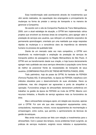 66
Essa transformação está acontecendo através de investimentos que
vêm sendo realizados, da capacitação dos empregados e principalmente de
mudanças na forma de prestar o serviço de transporte e na maneira de
gerenciar a Companhia.
De acordo com o site da Companhia Paulista de Trens Metropolitanos,
2009, com a atual estratégia de atuação, a CPTM tem implementado vários
projetos que envolvem as diversas áreas da companhia, para agregar valor à
prestação de serviços aos usuários, que reforçam um ambiente corporativo de
permanente aprendizagem, orientado por uma realidade que exige respostas
rápidas às mudanças e a consciência clara da importância do elemento
humano no processo de qualidade total.
Diante de um mercado cada vez mais competitivo, a CPTM vem
trabalhando na modernização e ampliação da prestação de serviços de
transporte público de passageiros na Região Metropolitana de São Paulo. A
CPTM vem se transformando desde sua criação, e hoje busca decisivamente
agregar mais qualidade aos seus serviços oferecidos à população como forma
de melhor se posicionar frente às necessidades de transporte de seus
usuários. (COMPANHIA PAULISTA DE TRENS METROPOLITANOS, 2009)
Todo patrimônio, hoje de posse da CPTM, foi herdada da FEPASA
(Ferrovia Paulista AS). O almoxarifado, na época da FEPASA, trabalhava com
métodos obsoletos para o desenvolvimento de suas atividades. Havia os
problemas, mas não chegavam ser agravantes a ponto de atrapalhar a
operação. Funcionários antigos do almoxarifado demonstram preferência em
trabalhar na gestão da época da FEPASA ao invés da CPTM. Mesmo com
recursos limitados, a filosofia de serviço agradava mais os funcionários da
área.
Mas o almoxarifado conseguiu apoio, em relação aos recursos, apenas
com a CPTM. Foi com ela que eles conseguiram equipamentos como,
computadores, impressoras, móveis, novos equipamentos de movimentação e
armazenagem, entre outros, que permitiu o aprimoramento de técnicas de
gestão de estoques.
Mas ainda muito precisa ser feito com relação a investimentos para o
almoxarifado. Com o passar dos tempos, novos problemas foram surgindo, as
práticas de serviços mudaram, exigindo novos métodos e equipamentos,
 