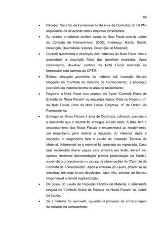 69
� Receber Contrato de Fornecimento da área de Contratos do DFPM,
arquivando-os de acordo com a empresa fornecedora;
� Ao receber o material, conferir dados da Nota Fiscal com os dados
do Contrato de Fornecimento (CGC, Endereço, Razão Social,
Descrição, Quantidade, Valores, Descrição do Material);
� Conferir quantidade e descrição dos materiais da Nota Fiscal com a
quantidade e descrição física dos materiais recebidos. Após
recebimento, devolver canhoto da Nota Fiscal assinado ao
fornecedor com carimbo da CPTM;
� Efetuar alocação provisória do material até inspeção técnica
lançando no “Controle de Contrato de Fornecimento”, o endereço
provisório do material dentro da área de recebimento;
� Registrar a Nota Fiscal num arquivo em Excel “Controle Diário de
Entrada de Notas Fiscais” os seguintes dados: Data do Registro, n°
da Nota Fiscal, Data da Nota Fiscal, Empresa, n° da Ordem de
Fornecimento;
� Entregar as Notas Fiscais à área de Contratos, colhendo assinatura
e atestando que a mesma foi entregue àquele setor. A área fará o
processamento das Notas Fiscais e encaminhará ao recebimento,
um engenheiro para realizar a inspeção do material. Após a
inspeção, o engenheiro fará o Laudo de Inspeção Técnica de
Material, informando se o material foi aprovado ou reprovado. Caso
seja necessário liberar peças para amostra em teste, deverá ser
apenas mediante documentação própria (Autorização de Saída),
anotando o procedimento no campo de observações do “Controle de
Contrato de Fornecimento”. Após a emissão do Laudo, checar se as
amostras retiradas foram devolvidas, caso não, solicitar ao técnico
responsável a devida regularização;
� De posse do Laudo de Inspeção Técnica de Material, o almoxarife
lançará no “Controle Diário de Entrada de Notas Fiscais” os dados
do Laudo;
� Se o material for aprovado, aguardar o processo de armazenagem
do material no almoxarifado;
 