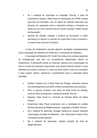 70
� Se o material for reprovado na Inspeção Técnica, a área de
recebimento recebe a Nota Fiscal de Devolução da CPTM, emitida
pela área de Contratos, com os dados do material reprovado que
deverão ser separados para a respectiva entrega, e lançando os
dados em um outro controlo feito em Excel chamado “Notas Fiscais
de Devolução”;
� Quando da retirada, entregar o material ao fornecedor e colher
assinatura do mesmo no canhoto de nossa Nota Fiscal, enviando-o,
no mesmo dia à área de Contratos;
A área de recebimento executa algumas atividades complementares
como a aquisição de materiais por fundo fixo e a devolução de materiais.
A Aquisição de Materiais Por Fundo Fixo trata-se de compras especiais
ou emergenciais, que tem um procedimento diferenciado dentro do
recebimento. O almoxarife recebe os materiais, apenas com a autorização via
fone ou e-mail do comprador responsável, que deverá informar também a área
detentora da compra, anotando no verso da Nota Fiscal o nome do comprador
e área usuária. Abaixo, explica-se o procedimento para a realização dessa
atividade:
� Conferir material com a Nota Fiscal de Entrega, alocando material
com endereçamento provisório (mesmo procedimento dos demais);
� Abrir e arquivar processo com xerox da Nota Fiscal de entrega,
emitindo folha de despacho, solicitando Analise Técnica;
� Registrar Nota Fiscal no “Controle de Entrada Diária de Notas
Fiscais”;
� Encaminhar Nota Fiscal juntamente com a solicitação de análise
técnica para área de Diligênciamento, e aguardar a Analise Técnica;
� Se o material for aprovado, entregar material ao usuário mediante
“Autorização de Saída de Materiais” e/ou “Documento Interno Para
Transporte de Mercadorias”;
� Se o material for reprovado, solicitar posição da área de
diligênciamento.
 