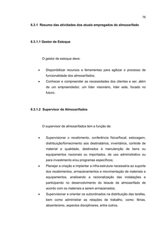 76
6.3.1 Resumo das atividades dos atuais empregados do almoxarifado
6.3.1.1 Gestor de Estoque
O gestor de estoque deve:
� Disponibilizar recursos e ferramentas para agilizar o processo de
funcionalidade dos almoxarifados;
� Conhecer e compreender as necessidades dos clientes e ser, além
de um empreendedor, um líder visionário, líder este, focado no
futuro.
6.3.1.2 Supervisor de Almoxarifados
O supervisor de almoxarifados tem a função de:
� Supervisionar o recebimento, conferência física/fiscal, estocagem,
distribuição/fornecimento aos destinatários, inventários, controle de
material e qualidade, destinados à manutenção de bens ou
equipamentos nacionais ou importados, de uso administrativo ou
para investimento e/ou programas específicos;
� Planejar a criação e implantar a infra-estrutura necessária ao suporte
dos recebimentos, armazenamentos e movimentação de materiais e
equipamentos, analisando a racionalização das instalações e
participando no desenvolvimento do leiaute de almoxarifado de
acordo com os materiais a serem armazenados;
� Supervisionar e orientar os subordinados na distribuição das tarefas,
bem como administrar as relações de trabalho, como: férias,
absenteísmo, aspectos disciplinares, entre outros.
 