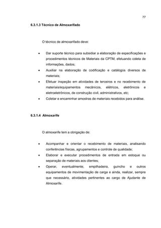 77
6.3.1.3 Técnico de Almoxarifado
O técnico de almoxarifado deve:
� Dar suporte técnico para subsidiar a elaboração de especificações e
procedimentos técnicos de Materiais da CPTM, efetuando coleta de
informações, dados;
� Auxiliar na elaboração de codificação e catálogos diversos de
materiais;
� Efetuar inspeção em atividades de terceiros e no recebimento de
materiais/equipamentos mecânicos, elétricos, eletrônicos e
eletroeletrônicos, de construção civil, administrativos, etc;
� Coletar e encaminhar amostras de materiais recebidos para análise.
6.3.1.4 Almoxarife
O almoxarife tem a obrigação de:
� Acompanhar e orientar o recebimento de materiais, analisando
conferências físicas, agrupamentos e controle de qualidade;
� Elaborar e executar procedimentos de entrada em estoque ou
separação de materiais aos clientes;
� Operar, eventualmente, empilhadeira, guincho e outros
equipamentos de movimentação de carga e ainda, realizar, sempre
que necessário, atividades pertinentes ao cargo de Ajudante de
Almoxarife.
 