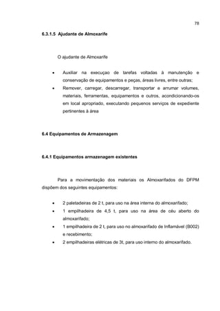 78
6.3.1.5 Ajudante de Almoxarife
O ajudante de Almoxarife
� Auxiliar na execuçao de tarefas voltadas à manutenção e
conservação de equipamentos e peças, áreas livres, entre outras;
� Remover, carregar, descarregar, transportar e arrumar volumes,
materiais, ferramentas, equipamentos e outros, acondicionando-os
em local apropriado, executando pequenos serviços de expediente
pertinentes à área
6.4 Equipamentos de Armazenagem
6.4.1 Equipamentos armazenagem existentes
Para a movimentação dos materiais os Almoxarifados do DFPM
dispõem dos seguintes equipamentos:
� 2 paletadeiras de 2 t, para uso na área interna do almoxarifado;
� 1 empilhadeira de 4,5 t, para uso na área de céu aberto do
almoxarifado;
� 1 empilhadeira de 2 t, para uso no almoxarifado de Inflamável (B002)
e recebimento;
� 2 empilhadeiras elétricas de 3t, para uso interno do almoxarifado.
 