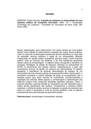 7
RESUMO
BOSSONI, Cassio Augusto. A gestão de estoques no almoxarifado de uma
empresa pública de transporte ferroviário. 2009. 101 f. Dissertação
(Tecnólogo em Logística) - Faculdade de Tecnologia da Zona Leste, São
Paulo, 2009.
Muitas organizações, para sobreviverem nos atuais tempos de crise global,
adotam como método de sobrevivência a redução dos custos. Numa empresa,
onde os custos de armazenagem apresentam grande relevância no custo total
da operação, deve-se repensar o papel de um almoxarifado. Métodos
inadequados de gestão podem representar grandes custos. Numa empresa
pública, onde os recursos são limitados, é de vital importância apresentar
baixos custos de armazenagem. O objetivo dessa monografia é identificar as
principais estratégias de gestão de estoques utilizadas no almoxarifado da
CPTM no atendimento aos clientes internos, interpretando-as a partir dos
fundamentos teóricos de gestão em estoque nos almoxarifados. O trabalho
apresenta a importância da eficiente administração do estoque de um
almoxarifado de uma empresa pública de transporte ferroviário. Sendo assim, é
necessário considerar o estudo realizado de todos os procedimentos que a
empresa possui para maior controle do recebimento, acondicionamento e
expedição dos mesmos. Neste aspecto, a armazenagem e administração dos
materiais surgem como essenciais atividades logísticas utilizadas. Assim, é
possível perceber a grande atenção as requisições que são realizadas para o
melhor pronto atendimento dos pedidos. Considerando a empresa pública
analisada, a eficiência destes recursos é baseada na gestão de estoques que
reduz os custos e aumentam o nível do serviço prestado, onde se aplicam
positivamente para administração do patrimônio público.
Palavras-chave: armazenagem, almoxarifado, estoque
 