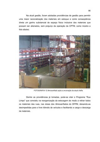 86
Na atual gestão, foram adotadas providências de gestão para permitir
uma maior racionalização dos materiais em estoque e como conseqüência
direta um ganho substancial de espaço físico inclusive dos materiais que
possam ser alienados, sem prejuízo da operação da CPTM, como mostra a
foto abaixo.
FOTOGRAFIA 12 Almoxarifado após a arrumação da atual chefia
Dentre as providências já tomadas, pode-se citar o Programa “Rua
Limpa” que consistiu na reorganização da estocagem de modo a retirar todos
os materiais das ruas, nas áreas dos Almoxarifados do DFPM, deixando-as
desimpedidas para o livre trânsito de veículos e facilitando a carga e descarga
de materiais.
 