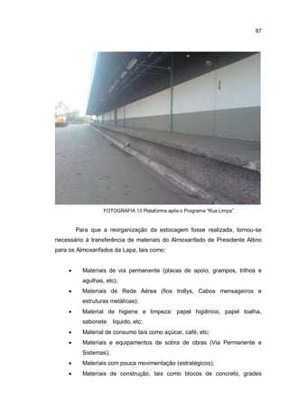 87
FOTOGRAFIA 13 Plataforma após o Programa “Rua Limpa”
Para que a reorganização da estocagem fosse realizada, tornou-se
necessário à transferência de materiais do Almoxarifado de Presidente Altino
para os Almoxarifados da Lapa, tais como:
� Materiais de via permanente (placas de apoio, grampos, trilhos e
agulhas, etc);
� Materiais de Rede Aérea (fios trollys, Cabos mensageiros e
estruturas metálicas);
� Material de higiene e limpeza: papel higiênico, papel toalha,
sabonete liquido, etc;
� Material de consumo tais como açúcar, café, etc;
� Materiais e equipamentos de sobra de obras (Via Permanente e
Sistemas);
� Materiais com pouca movimentação (estratégicos);
� Materiais de construção, tais como blocos de concreto, grades
 
