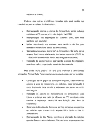 88
metálicas e cimento.
Pode-se citar outras providências tomadas pela atual gestão que
contribuíram para a melhora do almoxarifado:
� Reorganização interna e externa do Almoxarifado, sendo inclusive
matéria da WEB e do jornal do mês de julho da CPTM;
� Reorganização nas separações de Materiais (MM), com mais
rapidez e sem acumular;
� Melhor atendimento aos usuários. sem existência de filas para
retirada de materiais no balcão do almoxarifado;
� Operação”Almoxarifado Comercial”, o Almoxarifado não fecha para o
almoço, funcionando diariamente em horário comercial (08h00 ás
17h00), esse era motivo de muitas reclamações de usuários;
� Instalação de gradis metálicos segregando as áreas de estocagem,
permitindo melhor organização e controle dos materiais.
Mas ainda, muito precisa ser feito para melhorar o almoxarifado
principal do Almoxarifado. Podemos citar como providências a serem tomadas:
� Construção de um galpão de estocagem de gases, a ser construído
próximo à área de recebimento de materiais. Essa construção é
muito importante para permitir a estocagem dos gases de modo
mais seguro;
� Instalação de sistema de monitoramento do almoxarifado (área
interna e externa) por meio de câmeras de TV permitindo maior
controle e segurança patrimonial (em licitação pela área de
segurança);
� Cobertura do Céu Aberto. Com esse serviço, consegue-se organizar
os materiais que ocupam muito espaço físico dentro e fora do
Almoxarifado;
� Reorganização do Céu Aberto, permitindo a alienação de materiais
que não foram movimentados nos últimos 4 anos e que apresentam
 