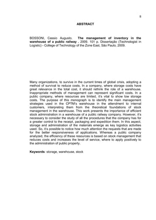 8
ABSTRACT
BOSSONI, Cassio Augusto. The management of inventory in the
warehouse of a public railway . 2009. 101 p. Dissertação (Technologist in
Logistic) - College of Technology of the Zone East, São Paulo, 2009.
Many organizations, to survive in the current times of global crisis, adopting a
method of survival to reduce costs. In a company, where storage costs have
great relevance in the total cost, it should rethink the role of a warehouse.
Inappropriate methods of management can represent significant costs. In a
public company, where resources are limited, it’s vital to show low storage
costs. The purpose of this monograph is to identify the main management
strategies used in the CPTM’s warehouse in the attendment to internal
customers, interpreting them from the theoretical foundations of stock
management in the warehouse. This work presents the importance of efficient
stock administration in a warehouse of a public railway company. However, it’s
necessary to consider the study of all the procedures that the company has for
a greater control to the receipt, packaging and expedition them. In this aspect,
storage and administration of the materials emerge as key logistics activities
used. So, it’s possible to notice how much attention the requests that are made
for the better responsiveness of applications. Whereas a public company
analyzed, the efficiency of these resources is based on stock management that
reduces costs and increases the level of service, where to apply positively to
the administration of public property.
Keywords: storage, warehouse, stock
 