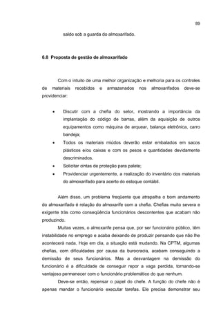 89
saldo sob a guarda do almoxarifado.
6.8 Proposta de gestão de almoxarifado
Com o intuito de uma melhor organização e melhoria para os controles
de materiais recebidos e armazenados nos almoxarifados deve-se
providenciar:
� Discutir com a chefia do setor, mostrando a importância da
implantação do código de barras, além da aquisição de outros
equipamentos como máquina de arquear, balança eletrônica, carro
bandeja;
� Todos os materiais miúdos deverão estar embalados em sacos
plásticos e/ou caixas e com os pesos e quantidades devidamente
descriminados.
� Solicitar cintas de proteção para palete;
� Providenciar urgentemente, a realização do inventário dos materiais
do almoxarifado para acerto do estoque contábil.
Além disso, um problema freqüente que atrapalha o bom andamento
do almoxarifado é relação do almoxarife com a chefia. Chefias muito severa e
exigente trás como conseqüência funcionários descontentes que acabam não
produzindo.
Muitas vezes, o almoxarife pensa que, por ser funcionário público, têm
instabilidade no emprego e acaba deixando de produzir pensando que não lhe
acontecerá nada. Hoje em dia, a situação está mudando. Na CPTM, algumas
chefias, com dificuldades por causa da burocracia, acabam conseguindo a
demissão de seus funcionários. Mas a desvantagem na demissão do
funcionário é a dificuldade de conseguir repor a vaga perdida, tornando-se
vantajoso permanecer com o funcionário problemático do que nenhum.
Deve-se então, repensar o papel do chefe. A função do chefe não é
apenas mandar o funcionário executar tarefas. Ele precisa demonstrar seu
 