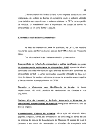92
O levantamento dos dados foi feito numa empresa especializada em
implantação de códigos de barras em armazéns, onde o software utilizado
pode trabalhar em conjunto com o software existente na CPTM para a gestão
de estoque. O investimento para a implantação do código de barras no
almoxarifado sai em torno de R$ 17.000,00.
6.11 Instalações Físicas do Almoxarifado
No mês de setembro de 2009, foi elaborado, na CPTM, um relatório
mostrando as não conformidades nos setores do DFPM do Pátio de Presidente
Altino.
Das não-conformidades citadas no relatório, podemos citar:
Irregularidade no telhado do almoxarifado e calhas danificadas no setor
de abastecimento, pertencente ao almoxarifado B002: apresenta telhado
danificado causando infiltrações de água em dias de chuva nos corredores do
almoxarifado central e calhas danificadas causando infiltração de água em
cima do sistema de bombas, colocando em risco de acidentes os empregados
e danos materiais aos equipamentos da CPTM.
Tomadas e disjuntores sem identificação de tensão: os locais
inspecionados não estão providos de identificação nas tomadas e nos
disjuntores.
Sistema fixo de combate a incêndio inoperante e hidrantes do
almoxarifado e departamento de materiais: mangueiras danificadas; falta de
bicos e engates.
Armazenamento irregular de materiais: vários tipos de materiais, como
papelão, lâmpadas, calhas, etc) armazenados de forma irregular dentro da sala
de sistema de painéis do Departamento de Materiais. O espaço do local é
pequeno e em casos de manutenção ou situações de emergência este
 