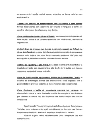 93
armazenamento irregular poderá causar acidentes ou danos materiais aos
equipamentos.
Sistema de bombas de abastecimento com vazamento e com defeito:
bomba diesel grande com vazamento pelo engate e mangueira e bomba de
gasolina e bomba de diesel pequena com defeito.
Copa inadequada no setor do recebimento: sem revestimento impermeável,
falta de piso lavável e de paredes revestidas com material liso, resistente e
impermeável.
Falta de telas de proteção nas janelas e elementos vazado do telhado no
Setor de Inflamáveis: o setor de inflamáveis está impregnado de pombas que
causam muita sujeira pela suas fezes causando problemas biológicos aos
empregados e podendo contaminar os materiais armazenados.
Sistema de aquecer por gás de G.L.P.: na copa do almoxarifado central es´ta
instalado um fogão com aquecimento a gás G.L.P. de 15 quilos com risco de
vazamento que poderá causar explosão.
Risco de batida contra equipamento elétrico no Almoxarifado Central: o
sistema de alimentação elétrica das empilhadeiras estão expostos com a
possibilidade de provocar acidentes e danos materiais aos equipamentos.
Porta destinada a saída de emergência trancada por cadeado: no
almoxarifado central a parta destinada à saída de emergência está trancada
por cadeado e a chave não está disponível ára abertura rápida em caso de
emergência.
Essa Inspeção Técnica foi realizada pela Engenharia de Segurança do
Trabalho, com embasamento legal, considerando o disposto nas Normas
Regulamentadoras (NR) relativas à segurança e medicina do trabalho.
Pode-se sugerir, como recomendações para adequação das não
conformidades:
 