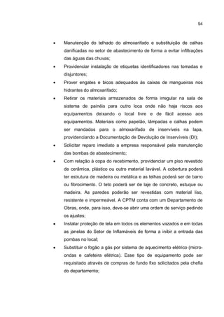 94
� Manutenção do telhado do almoxarifado e substituição de calhas
danificadas no setor de abastecimento de forma a evitar infiltrações
das águas das chuvas;
� Providenciar instalação de etiquetas identificadores nas tomadas e
disjuntores;
� Prover engates e bicos adequados às caixas de mangueiras nos
hidrantes do almoxarifado;
� Retirar os materiais armazenados de forma irregular na sala de
sistema de painéis para outro loca onde não haja riscos aos
equipamentos deixando o local livre e de fácil acesso aos
equipamentos. Materiais como papelão, lâmpadas e calhas podem
ser mandados para o almoxarifado de inservíveis na lapa,
providenciando a Documentação de Devolução de Inservíveis (DI);
� Solicitar reparo imediato a empresa responsável pela manutenção
das bombas de abastecimento;
� Com relação à copa do recebimento, providenciar um piso revestido
de cerâmica, plástico ou outro material lavável. A cobertura poderá
ter estrutura de madeira ou metálica e as telhas poderá ser de barro
ou fibrocimento. O teto poderá ser de laje de concreto, estuque ou
madeira. As paredes poderão ser revestidas com material liso,
resistente e impermeável. A CPTM conta com um Departamento de
Obras, onde, para isso, deve-se abrir uma ordem de serviço pedindo
os ajustes;
� Instalar proteção de tela em todos os elementos vazados e em todas
as janelas do Setor de Inflamáveis de forma a inibir a entrada das
pombas no local;
� Substituir o fogão a gás por sistema de aquecimento elétrico (micro-
ondas e cafeteira elétrica). Esse tipo de equipamento pode ser
requisitado através de compras de fundo fixo solicitados pela chefia
do departamento;
 