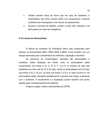 95
� Instalar barreira física de forma que em caso de acidentes, a
empilhadeira não tenha contato direto com equipamento, evitando
acidentes aos empregados e nem danos ao equipamento;
� Durante a jornada de trabalho, manter a porta sem cadeado e de
fácil acesso em caso de emergência.
6.12 Leiaute do Almoxarifado
O leiaute do armazém de Presidente Altino esta configurado para
atender os almoxarifados B001, B003, B004 e B005. Conta também com um
espaço reservado para o recebimento de materiais, expedição e escritório.
As estruturas de armazenagem utilizadas são porta-paletes e
cantilever. Estão dispostas em linhas, onde os porta-paletes estão
concentrados nas linhas A, B, C, D, E, F, G e H. O número de vãos das
prateleiras por linha vão de 10 a 38 vãos, sendo os porta-paletes com 38 vãos
nas linhas A, B, C ,D e E, 32 vãos nas linhas F e G e 10 vãos na linha H. Os
porta-paletes estão colocados paralelamente à parede mais longa, juntamente
com o cantilever. O recebimento e a expedição contam também com porta-
paletes para o armazenamento de materiais.
A figura a seguir, ilustra o almoxarifado da CPTM.
 