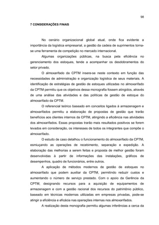 98
7 CONSIDERAÇÕES FINAIS
No cenário organizacional global atual, onde fica evidente a
importância da logística empresarial, a gestão da cadeia de suprimentos torna-
se uma ferramenta de competição no mercado internacional.
Algumas organizações públicas, na busca pela eficiência no
gerenciamento dos estoques, tende a acompanhar os desdobramentos do
setor privado.
O almoxarifado da CPTM insere-se neste contexto em função das
necessidades de administração e organização logística de seus materiais. A
identificação de estratégias de gestão de estoques utilizadas no almoxarifado
da CPTM permitiu que os objetivos dessa monografia fossem atingidos, através
de uma análise das atividades e das políticas de gestão de estoque do
almoxarifado da CPTM.
O referencial teórico baseado em conceitos ligados à armazenagem e
almoxarifados permitiu a elaboração de propostas de gestão que trarão
benefícios aos clientes internos da CPTM, atingindo a eficiência nas atividades
dos almoxarifados. Essas propostas trarão mais resultados positivos se forem
levados em consideração, os interesses de todos os integrantes que compõe o
almoxarifado.
O estudo de caso detalhou o funcionamento do almoxarifado da CPTM,
esmiuçando as operações de recebimento, separação e expedição. A
elaboração das melhorias a serem feitas e proposta de melhor gestão foram
desenvolvidas à partir de informações das instalações, gráficos de
desempenhos, quadro de funcionários, entre outros.
A aplicação de métodos modernos de gestão de estoques no
almoxarifado que podem auxiliar da CPTM, permitindo reduzir custos e
aumentando o número de serviço prestado. Com o apoio da Gerência da
CPTM, designando recursos para a aquisição de equipamentos de
armazenagem e com a gestão racional dos recursos do patrimônio público,
baseado em técnicas modernas utilizadas em empresas privadas, pode-se
atingir a eficiência e eficácia nas operações internas nos almoxarifados.
A realização desta monografia permitiu algumas inferências a cerca da
 