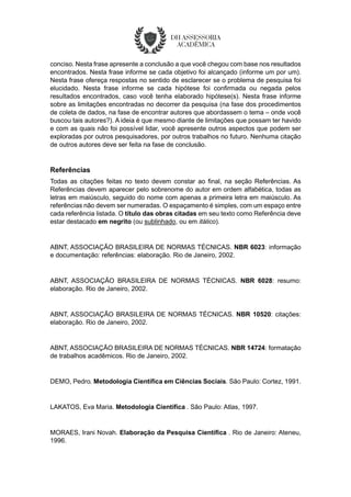 conciso. Nesta frase apresente a conclusão a que você chegou com base nos resultados
encontrados. Nesta frase informe se cada objetivo foi alcançado (informe um por um).
Nesta frase ofereça respostas no sentido de esclarecer se o problema de pesquisa foi
elucidado. Nesta frase informe se cada hipótese foi confirmada ou negada pelos
resultados encontrados, caso você tenha elaborado hipótese(s). Nesta frase informe
sobre as limitações encontradas no decorrer da pesquisa (na fase dos procedimentos
de coleta de dados, na fase de encontrar autores que abordassem o tema – onde você
buscou tais autores?). A ideia é que mesmo diante de limitações que possam ter havido
e com as quais não foi possível lidar, você apresente outros aspectos que podem ser
exploradas por outros pesquisadores, por outros trabalhos no futuro. Nenhuma citação
de outros autores deve ser feita na fase de conclusão.
Referências
Todas as citações feitas no texto devem constar ao final, na seção Referências. As
Referências devem aparecer pelo sobrenome do autor em ordem alfabética, todas as
letras em maiúsculo, seguido do nome com apenas a primeira letra em maiúsculo. As
referências não devem ser numeradas. O espaçamento é simples, com um espaço entre
cada referência listada. O título das obras citadas em seu texto como Referência deve
estar destacado em negrito (ou sublinhado, ou em itálico).
ABNT, ASSOCIAÇÃO BRASILEIRA DE NORMAS TÉCNICAS. NBR 6023: informação
e documentação: referências: elaboração. Rio de Janeiro, 2002.
ABNT, ASSOCIAÇÃO BRASILEIRA DE NORMAS TÉCNICAS. NBR 6028: resumo:
elaboração. Rio de Janeiro, 2002.
ABNT, ASSOCIAÇÃO BRASILEIRA DE NORMAS TÉCNICAS. NBR 10520: citações:
elaboração. Rio de Janeiro, 2002.
ABNT, ASSOCIAÇÃO BRASILEIRA DE NORMAS TÉCNICAS. NBR 14724: formatação
de trabalhos acadêmicos. Rio de Janeiro, 2002.
DEMO, Pedro. Metodologia Científica em Ciências Sociais. São Paulo: Cortez, 1991.
LAKATOS, Eva Maria. Metodologia Científica . São Paulo: Atlas, 1997.
MORAES, Irani Novah. Elaboração da Pesquisa Científica . Rio de Janeiro: Ateneu,
1996.
 