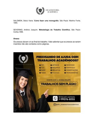 SALOMON, Décio Vieira. Como fazer uma monografia. São Paulo: Martins Fonte,
1995.
SEVERINO, Antônio Joaquim. Metodologia do Trabalho Científico. São Paulo:
Cortez,1996.
Anexo
Os anexos devem vir ao final do trabalho. Vale salientar que os anexos ao serem
inseridos não são contados como páginas.
 