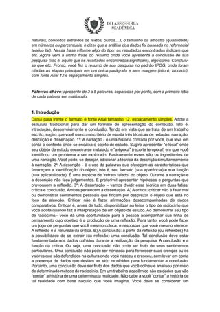 naturais, conceitos extraídos de textos, outros....), o tamanho da amostra (quantidade)
em números ou percentuais, e dizer que a análise dos dados foi baseada no referencial
teórico tal). Nessa frase informe algo do tipo: os resultados encontrados indicam que
etc. Agora vem a última frase do resumo onde você apresenta a conclusão de sua
pesquisa (isto é, aquilo que os resultados encontrados significam), algo como: Concluiu-
se que etc. Pronto, você fez o resumo de sua pesquisa no padrão IPOG, onde foram
citadas as etapas principais em um único parágrafo e sem margem (isto é, blocado),
com fonte Arial 12 e espaçamento simples.
Palavras-chave: apresente de 3 a 5 palavras, separadas por ponto, com a primeira letra
de cada palavra em maiúsculo.
1. Introdução
Daqui para frente o formato é fonte Arial tamanho 12, espaçamento simples. Adote a
estrutura tradicional para dar um formato de apresentação do conteúdo. Isto é,
introdução, desenvolvimento e conclusão. Tendo em vista que se trata de um trabalho
escrito, sugiro que você use como critério de escrita três técnicas de redação: narração,
descrição e dissertação. 1º: A narração - é uma história contada por você, que leva em
conta o contexto onde se encaixa o objeto de estudo. Sugiro apresentar “o local” onde
seu objeto de estudo encontra-se instalado e “a época” (recorte temporal) em que você
identificou um problema a ser explorado. Basicamente esses são os ingredientes de
uma narração. Você pode, se desejar, adicionar a técnica da descrição simultaneamente
à narração. 2º: A descrição - é o uso de palavras que ofereçam as características que
favoreçam a identificação do objeto, isto é, seu formato (sua aparência) e sua função
(sua aplicabilidade). É uma espécie de “retrato falado” do objeto. Durante a narração e
a descrição não faça julgamentos. É preferível apresentar hipóteses e perguntas que
provoquem a reflexão. 3º: A dissertação – vamos dividir essa técnica em duas fatias:
crítica e conclusão. Ambas pertencem à dissertação. A) A crítica: criticar não é falar mal
ou demonstrar sentimentos pessoais que findam por desprezar o objeto que está no
foco da atenção. Criticar não é fazer afirmações desacompanhadas de dados
comparativos. Criticar é, antes de tudo, disponibilizar ao leitor o tipo de raciocínio que
você adota quando faz a interpretação de um objeto de estudo. Ao demonstrar seu tipo
de raciocínio,- você dá uma oportunidade para a pessoa acompanhar sua linha de
pensamento cujo objetivo é a produção de uma reflexão. Para tanto, você pode fazer
um jogo de perguntas que você mesmo coloca, e respostas que você mesmo oferece.
A reflexão é a natureza da crítica. B) A conclusão: a partir da reflexão (ou reflexões) há
a possibilidade de se extrair (da reflexão) uma conclusão. Tal conclusão deve estar
fundamentada nos dados colhidos durante a realização da pesquisa. A conclusão é a
função da crítica. Ou seja, uma conclusão não pode ser fruto de seus sentimentos
particulares. Uma conclusão não pode ser norteada para favorecer suas crenças ou os
valores que são defendidos na cultura onde você nasceu e cresceu, sem levar em conta
a presença de dados que deviam ter sido recolhidos para fundamentar a conclusão.
Portanto, uma conclusão deve ser fruto dos dados que você colheu e analisou por meio
de determinado método de raciocínio. Em um trabalho acadêmico são os dados que vão
“contar” a história de uma determinada realidade. Não cabe a você “contar” a história de
tal realidade com base naquilo que você imagina. Você deve se considerar um
 