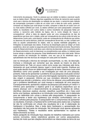instrumento da pesquisa. Você é a pessoa que vai coletar os dados e escrever aquilo
que os dados dizem. Ofereço algumas sugestões de linhas de raciocínio para quando
você usar a técnica de dissertação na redação de seu texto: o raciocínio pelo método
da comparação (comparar a ideia de um autor com a ideia de outro autor, portanto,
comparar as citações que você lançar no texto; comparar a ideia de um autor com um
ou mais dados colhidos por você, ou dados colhidos por outro pesquisador; comparar
dados ou resultados com outros dados e outros resultados de pesquisas feitas por
outros); o raciocínio pelo método da lógica, isto é, numa relação de “causa e
consequência”, afinal a ideia de alguém pode ser uma consequência do tipo de
experiência que teve com o objeto, pode ser consequência da cultura onde tal autor se
desenvolveu (outro país, outra época), pode ser consequência da influência que sofreu
ou absorveu de outros teóricos, pode ser consequência de ter tido, ou não, contato com
esta ou aquela característica do objeto, esta ou aquela realidade geográfica, ou
limitações na exploração dos dados. A técnica da dissertação para se redigir um texto
acadêmico, deve ser usada na segunda parte do Desenvolvimento do texto. Na primeira
parte do Desenvolvimento você deve usar a técnica da descrição, pois na primeira parte
do Desenvolvimento você irá descrever os procedimentos que adotou (o método) para
buscar atingir o objetivo da pesquisa. Esse detalhamento será visto mais tarde. Vamos
tratar primeiro da Introdução do trabalho, uma vez que já foi detalhado aqui a
aplicabilidade das três técnicas de redação em cada parte do trabalho.
Use na introdução a técnica da narração acompanhada, ou não, da descrição.
Comece a introdução por comentar que seu estudo se insere na área do
conhecimento tal. Fale um pouco sobre como surgiu seu interesse pelo tema.
Apresente em qual contexto (época, lugar) o tema está inserido. Explique por
qual razão decidiu focar em determinado aspecto do tema. Descreva o que você
identificou como uma questão a ser investigada por meio de uma pesquisa,
portanto, trata-se de apresentar o problema de sua pesquisa (você pode concluir
essa frase com uma pergunta, pois uma interrogação representa o problema que
deu origem à pesquisa). Informe por que considera relevante buscar uma
resposta que elucide o problema, como forma de oferecer uma justificativa para
que o problema identificado por você mereça a realização de uma pesquisa.
Consequentemente, apresente o objetivo da pesquisa (use sempre um verbo n o
infinitivo para apresentar o objetivo geral e os objetivos específicos que se
espera alcançar com o desenvolvimento da pesquisa. Exemplos de verbos:
identificar, descrever, explicar, elucidar, classificar, quantificar, etc.). Caso você
tenha uma hipótese, apresente-a na introdução (uma hipótese não é elaborada
para ser defendida com unhas e dentes pelo pesquisador. O pesquisador se
compromente a testar a(s) hipótese(s) que será(ão) confrontada(s) com os
dados colhidos pela pesquisa. O pesquisador tem o compromisso de apresentar
os resultados. Exemplo: a hipótese tal foi confirmada pelos dados tais; a hipótese
tal não foi confirmada em virtude dos resultados tal e tal. A elaboração de
hipótese(s) é facultativa. Mas o teste da(s) hipótese(s) e apresentação dos
resultados não fará parte da introdução. Na introdução você apenas apresenta
a(s) hipótese(s). Testes e resultados serão apresentados no capítulo de
desenvolvimento do texto.
Neste parágrafo da introdução faça citações de trabalhos realizados por outros
autores (conceitos, dados estatísticos gerados por outros pesquisadores,
teorias) de modo que tais citações demonstrem-se relacionadas ao tema de sua
 