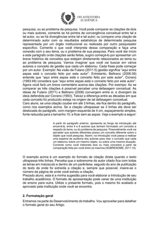 pesquisa, ou ao problema da pesquisa. Você pode comparar as citações de dois
ou mais autores, comente se há pontos de convergência conceitual entre tal e
tal autor, ou se há divergências entre tal e tal autor; ou compare uma citação de
determinado autor com os resultados estatísticos de determinada pesquisa
representada por um órgão institucional ou realizada por outro pesquisador
específico. Comente o que você interpreta dessa comparação e faça uma
conexão com o seu tema, ou o problema de sua pesquisa. Para você dar início
a este parágrafo onde citações serão feitas, sugiro começá-lo por apresentar um
breve histórico de conceitos que estejam diretamente relacionados ao tema ou
ao problema de pesquisa. Vamos imaginar que você vai buscar em vários
autores o conceito de gestão que cada um elaborou. Cada frase pode começar
por um autor. Exemplo: Na visão de Fulano (2011:5) gestão significa “aqui entre
aspas está o conceito feito por este autor”. Entretanto, Beltrano (2008:39)
entende que “aqui entre aspas está o conceito feito por este autor”. Cicrano
(1993:49) considera que “aqui entre aspas está o conceito feito por este autor”.
Agora você fará um breve comentário acerca das citações. Por exempo: Ao se
comparar as três citações é possível perceber uma defasagem conceitual. As
ideias de Fulano (2011) e Beltrano (2008) convergem entre si, e divergem da
ideia defendida por Cicrano (1993). Talvez a diferença entre as décadas em que
cada conceito foi produzido esteja na origem de tal defasagem conceitual.
Caro aluno, se uma citação couber em até 3 linhas, ela fica dentro do parágrafo,
como nos exemplos acima. Se a citação ultrapassar as 3 linhas ela deve ser
deslocada do parágrafo, com margem esquerda de 4 cm, espaçamento simples,
fonte reduzida para o tamanho 10, e ficar sem as aspas. Veja o exemplo a seguir:
A partir do parágrafo anterior, apresente ao longo da introdução até
encerrá-la, entre 4 e 8 autores que tenham formulado um conceito a
respeito do tema, ou do problema de pesquisa. Possivelmente você vai
perceber que autores diferentes possui um conceito diferente sobre o
objeto que você pesquisa. Assim, na introdução você passa a realizar
uma espécie de auditoria dos autores para citar o conceito que cada
um elaborou sobre um mesmo objeto, ou sobre uma mesma situação.
Comente como você interpreta dois ou mais conceitos a partir da
comparação feita por você entre os mesmos (SOBRENOME, 2011:15).
O exemplo acima é um exemplo do formato de citação direta quando o texto
ultrapassa três linhas. Perceba que o sobrenome do autor citado fica com todas
as letras em maiúsculo e dentro de um parêntese, seguido do ano de publicação
do texto de onde foi extraída a citação e, sempre que possível, insere-se o
número da página de onde você extraiu a citação.
Prezado aluno, esta é a minha sugestão para você elaborar a Introdução de seu
trabalho acadêmico. O formato de apresentação pode variar de uma instituição
de ensino para outra. Utilize o presente formato, pois o mesmo foi avaliado e
aprovado pela instituição onde você se encontra.
2. Formatação geral
Entramos na parte do Desenvolvimento do trabalho. Vou aproveitar para detalhar
o formato geral do seu Artigo.
 