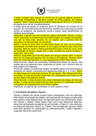 O artigo completo deve possuir um mínimo de 15 (quinze) páginas de texto e
referências bibliográficas e não deve exceder 20 (vinte) páginas. As margens
(superior, inferior, lateral esquerda e lateral direita) devem ter 2,5 cm. O tamanho
de página deve ser A4, impreterivelmente.
O artigo deve ser escrito no programa Word for Windows, em versão 6.0 ou
superior. Se você está lendo este documento, significa que você possui a versão
correta do programa. Na sequência, passo a passo, serão especificados os
detalhes da formatação.
Cabeçalho: é aquele que está na primeira página deste texto, descrito a seguir:
Título: deve estar na primeira linha da primeira página, em posição centralizada,
com tipo de fonte Arial, tamanho 15, em negrito, com a primeira letra em
maiúscula e as demais letras em minúsculo.
Nome: o nome do autor deve vir duas linhas abaixo do título (ou 24 pontos),
centralizado, com letra Arial, tamanho 12, em negrito e email do autor. Nas linhas
seguintes, deve-se repetir o mesmo procedimento para o nome do curso, nome
da Instituição de Ensino, cidade (UF) e data completa de quando entregou o
Artigo (dia, mês e ano).
Resumo: duas linhas (ou 24 pontos) abaixo do nome da cidade e data. O resumo
deve ser em língua portuguesa, com no máximo 200 palavras. Deve-se utilizar
texto com fonte Arial tamanho 12, com espaçamento entre linhas simples.
Palavras-chave: devem ser informadas imediatamente abaixo do resumo. São
aceitas até cinco palavras-chave, separadas por ponto, com a primeira letra de
cada palavra em maiúsculo.
Títulos das seções: os títulos das seções do trabalho devem ser posicionados à
esquerda, em negrito, numerados com algarismos arábicos (1, 2, 3, etc.). Deve-
se utilizar texto com fonte Arial, tamanho 12, em negrito. Não coloque ponto final
nos títulos. O título da primeira seção deve ser posicionado duas linhas (ou 24
pontos) abaixo das palavras-chaves.
Corpo do texto: o corpo do texto deve iniciar imediatamente abaixo do título das
seções. O corpo de texto utiliza fonte tipo Arial, tamanho 12, justificado na direita
e esquerda, com espaçamento entre linhas simples.
Paginação: as páginas são numeradas no canto superior direito.
3. Formatação de tabelas e figuras
Figuras e tabelas não devem possuir títulos (cabeçalhos), mas sim legendas.
Para melhor visualização dos objetos, deve ser previsto um espaço simples entre
texto-objeto e entre legenda-texto. As legendas devem ser posicionadas abaixo
das Figuras e Tabelas. Esses objetos, bem como suas respectivas legendas,
devem ser centralizados na página (ver, por exemplo, a Figura 1). Use, para isso,
os estilos pré-definidos “Figura” ou “Tabela”. Para as legendas, deve-se utilizar
fonte Arial, tamanho 10, centralizada (ou, alternativamente, o estilo “Legenda”).
Legendas não levam ponto final.
 