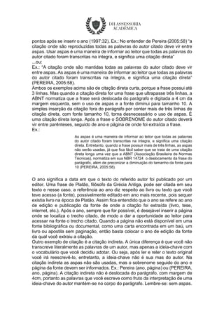pontos após se inserir o ano (1997:32). Ex.: No entender de Pereira (2005:58) “a
citação onde são reproduzidas todas as palavras do autor citado deve vir entre
aspas. Usar aspas é uma maneira de informar ao leitor que todas as palavras do
autor citado foram transcritas na íntegra, e significa uma citação direta”
...ou:
Ex.: “A citação onde são mantidas todas as palavras do autor citado deve vir
entre aspas. As aspas é uma maneira de informar ao leitor que todas as palavras
do autor citado foram transcritas na íntegra, e significa uma citação direta”
(PEREIRA, 2005:58).
Ambos os exemplos acima são de citação direta curta, porque a frase possui até
3 linhas. Mas quando a citação direta for uma frase que ultrapasse três linhas, a
ABNT normatiza que a frase será deslocada do parágrafo e digitada a 4 cm da
margem esquerda, sem o uso de aspas e a fonte diminui para tamanho 10. A
simples inserção da citação fora do parágrafo por conter mais de três linhas de
citação direta, com fonte tamanho 10, torna desnecessário o uso de aspas. É
uma citação direta longa. Após a frase o SOBRENOME do autor citado deverá
vir entre parênteses, seguido de ano e página de onde foi extraída a frase.
Ex.:
As aspas é uma maneira de informar ao leitor que todas as palavras
do autor citado foram transcritas na íntegra, e significa uma citação
direta. Entretanto, quando a frase possuir mais de três linhas, as aspas
não serão usadas, já que fica fácil saber que se trata de uma citação
direta longa uma vez que a ABNT (Associação Brasileira de Normas
Técnicas), normatiza em sua NBR 14724 o deslocamento da frase do
parágrafo, além de preconizar a diminuição do tamanho da fonte para
10 (PEREIRA, 2005:58).
O ano significa a data em que o texto do referido autor foi publicado por um
editor. Uma frase de Platão, filósofo da Grécia Antiga, pode ser citada em seu
texto e nesse caso, a referência ao ano diz respeito ao livro ou texto que você
teve acesso (a fonte), possivelmente editado em ano mais recente, pois sequer
existia livro na época de Platão. Assim fica entendido que o ano se refere ao ano
de edição e publicação da fonte de onde a citação foi extraída (livro, tese,
internet, etc.). Após o ano, sempre que for possível, é desejável inserir a página
onde se localiza o trecho citado, de modo a dar a oportunidade ao leitor para
acessar na fonte o trecho citado. Quando a página não está disponível em uma
fonte bibliográfica ou documental, como uma carta encontrada em um baú, um
livro ou apostila sem paginação, então basta colocar o ano de edição da fonte
da qual você extraiu a citação.
Outro exemplo de citação é a citação indireta. A única diferença é que você não
transcreve literalmente as palavras de um autor, mas apenas a ideia-chave com
o vocabulário que você decidiu adotar. Ou seja, após ler e reler o texto original
você irá reescrevê-lo, entretanto, a ideia-chave não é sua mas do autor. Na
citação indireta as aspas não são usadas, mas o sobrenome seguido do ano e
página da fonte devem ser informados. Ex.: Pereira (ano, página) ou (PEREIRA,
ano, página). A citação indireta não é deslocada do parágrafo, com margem de
4cm, portanto as palavras que você escreve como fruto da interpretação de uma
ideia-chave do autor mantém-se no corpo do parágrafo. Lembre-se: sem aspas.
 