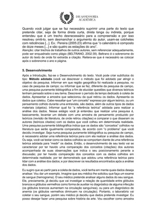 Quando você julgar que se faz necessário suprimir uma parte do texto que
pretende citar, seja de forma direta curta, direta longa ou indireta, porque
entendeu que é um trecho desnecessário para a compreensão e por isso
resolveu omiti-lo, sem desmanchar o argumento do autor, usam-se colchetes
com reticências [...]. Ex.: Pereira (2005:23) afirma que “o calendário é composto
de doze meses [...] e são quatro as estações do ano”.
Atenção: citar trechos de trabalhos de outros autores, sem referenciar adequadamente,
pode ser enquadrado como plágio (BELTRANO, 2002:39). Beltrano é o sobrenome do
autor do texto de onde foi extraída a citação. Reitera-se que é necessário se colocar
após o sobrenome o ano e página.
5. Desenvolvimento
Após a Introdução, faz-se o Desenvolvimento do texto. Você pode criar subtítulos do
tipo: Método adotado (você vai descrever o método que foi adotado par atingir o
objetivo da pesquisa. Informar em que região geográfica foi realizada a pesquisa, no
caso de pesquisa de campo; ou informar que se fez, diferente da pesquisa de campo,
uma pesquisa puramente bibliográfica a fim de elucidar questões que diversos teóricos
tenham pensado sobre o seu tema. Descrever o período de tempo dedicado à coleta de
dados. Apresentar a amostra que selecionou da qual retirou os dados. Apresenta os
dados que coletou. Cabe ressaltar que “um conceito” expresso por algum teórico, ou um
pensamento colhido durante uma entrevista, são dados, além de outros tipos de dados
materiais (objetos). Informar qual foi “a referência teórica” adotada para realizar a
análise dos dados. Nesse estágio você já entendeu que realizar uma pesquisa é,
basicamente, levantar um debate com uma amostra de pensamento produzido por
teóricos (revisão de literatura, de onde retirou citações) e comparar o que disseram os
autores (teóricos citados) com os dados que você colheu em determinada realidade.
Uma pesquisa puramente bibliográfica indica que os dados são “conceitos” colhidos na
literatura que serão igualmente comparados, de acordo com “o problema” que você
decidiu investigar. Seja numa pesquisa puramente bibliográfica ou pesquisa de campo,
é necessário adotar uma referência teórica para com ela realizar a análise dos dados.
Ou seja, você vai testar como os dados colhidos se comportam diante de uma referência
teórica adotada para “medir” os dados. Então, o desenvolvimento de seu texto vai se
caracterizar por ter havido uma comparação dos conceitos (citações) dos autores
acompanhada de suas observações que indica o seu posicionamento perante a
discussão; por ter havido comparação dos conceitos com os dados colhidos em
determinada realidade; por ter demonstrado que adotou uma referência teórica para
lidar com a análise dos dados; e por descrever os resultados encontrados após a análise
dos dados.
Eu sugiro que ao partir para a coleta de dados, você tenha em mente quais dados deseja
analisar. Vou dar um exemplo. Imagine que seu médico lhe solicitou que faça um exame
de sangue (hemograma). O seu médico pretende analisar alguns dados do seu sangue.
Ele, previamente, já decidiu que vai investigar a relação de quantidade entre glóbulos
brancos e glóbulos vermelhos como forma de auxiliar no diagnóstico de alguma infecção
(os glóbulos brancos aumentam na circulação sanguínea), ou para um diagnóstico de
anemia (os glóbulos vermelhos diminuem na circulação). Portanto, o laboratório vai
coletar o seu sangue, porém seu médico já decidiu que dados pretende investigar. Eu
posso desejar fazer uma pesquisa sobre história da arte. Vou escolher como amostra
 