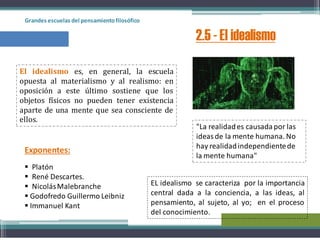 Grandes escuelas del pensamientofilosófico
2.5 - El idealismo
El idealismo es, en general, la escuela
opuesta al materialismo y al realismo: en
oposición a este último sostiene que los
objetos físicos no pueden tener existencia
aparte de una mente que sea consciente de
ellos.
 Platón
 René Descartes.
 NicolásMalebranche
 Godofredo Guillermo Leibniz
 Immanuel Kant
Exponentes:
EL idealismo se caracteriza por la importancia
central dada a la conciencia, a las ideas, al
pensamiento, al sujeto, al yo; en el proceso
del conocimiento.
"La realidades causadapor las
ideasde la mente humana. No
hay realidadindependientede
la mente humana"
 