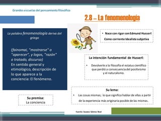 Grandes escuelas del pensamientofilosófico
2.8 – La fenomenología
• Nace con rigor conEdmund Husserl
Como corriente Idealistasubjetiva
La intención fundamental de Husserl:
• Devolverlea la filosofía el estatus científico
que perdió a consecuencia del positivismo
y el naturalismo.
Su lema:
• Las cosas mismas; lo que significa hablar de ellas a partir
de la experiencia más originaria posible de las mismas.
Su premisa:
La conciencia
Fuente: Susana Gómez Real
 