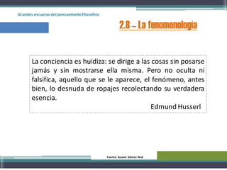 Grandes escuelas del pensamientofilosófico
2.8 – La fenomenología
Fuente: Susana Gómez Real
La conciencia es huidiza: se dirige a las cosas sin posarse
jamás y sin mostrarse ella misma. Pero no oculta ni
falsifica, aquello que se le aparece, el fenómeno, antes
bien, lo desnuda de ropajes recolectando su verdadera
esencia.
Edmund Husserl
 