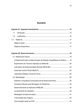 12
Sumário
Capitulo 01: Aspectos Introdutórios.....................................................................14
1.1 Introdução...................................................................................................14
1.2. Justificativa .................................................................................................16
1.3. Objetivos ........................................................................................................17
Objetivo Geral ...................................................................................................17
Objetivos Específicos ........................................................................................17
Capitulo 02: Desenvolvimento ..............................................................................19
2.1. Referencial Teórico........................................................................................19
O Experimento para a Determinação da Relação Carga/Massa do Elétron.......19
Experimento de Thomson Aplicado ao WEBLAB ..............................................20
Laboratório de Experimentação Remota (REXLAB) ..........................................23
Automatic Control TELELAB(ACT)....................................................................24
Laboratório Didático Virtual de Física ................................................................25
2.2. Metodologia ...................................................................................................26
Software e Arquitetura Computacional de Desenvolvimento .............................26
Hardware Utilizado para Montagem da Plataforma............................................29
Desenvolvimento do Aplicativo WEBLAB ..........................................................32
Levantamento de requisitos...............................................................................38
Modelagem da base de dados...........................................................................41
Transmissão das imagens.................................................................................43
Comunicação serial via PHP .............................................................................44
 