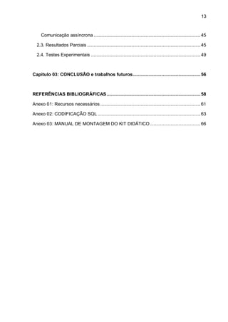 13
Comunicação assíncrona ..................................................................................45
2.3. Resultados Parciais .......................................................................................45
2.4. Testes Experimentais ....................................................................................49
Capitulo 03: CONCLUSÃO e trabalhos futuros....................................................56
REFERÊNCIAS BIBLIOGRÁFICAS........................................................................58
Anexo 01: Recursos necessários.............................................................................61
Anexo 02: CODIFICAÇÃO SQL ...............................................................................63
Anexo 03: MANUAL DE MONTAGEM DO KIT DIDÁTICO.......................................66
 