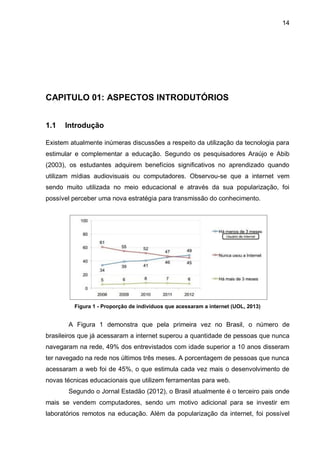 14
CAPITULO 01: ASPECTOS INTRODUTÓRIOS
1.1 Introdução
Existem atualmente inúmeras discussões a respeito da utilização da tecnologia para
estimular e complementar a educação. Segundo os pesquisadores Araújo e Abib
(2003), os estudantes adquirem benefícios significativos no aprendizado quando
utilizam mídias audiovisuais ou computadores. Observou-se que a internet vem
sendo muito utilizada no meio educacional e através da sua popularização, foi
possível perceber uma nova estratégia para transmissão do conhecimento.
Figura 1 - Proporção de indivíduos que acessaram a internet (UOL, 2013)
A Figura 1 demonstra que pela primeira vez no Brasil, o número de
brasileiros que já acessaram a internet superou a quantidade de pessoas que nunca
navegaram na rede, 49% dos entrevistados com idade superior a 10 anos disseram
ter navegado na rede nos últimos três meses. A porcentagem de pessoas que nunca
acessaram a web foi de 45%, o que estimula cada vez mais o desenvolvimento de
novas técnicas educacionais que utilizem ferramentas para web.
Segundo o Jornal Estadão (2012), o Brasil atualmente é o terceiro pais onde
mais se vendem computadores, sendo um motivo adicional para se investir em
laboratórios remotos na educação. Além da popularização da internet, foi possível
 
